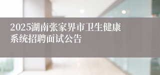 2025湖南张家界市卫生健康系统招聘面试公告