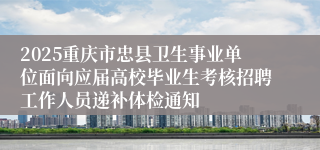 2025重庆市忠县卫生事业单位面向应届高校毕业生考核招聘工作人员递补体检通知