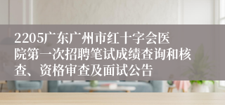 2205广东广州市红十字会医院第一次招聘笔试成绩查询和核查、资格审查及面试公告