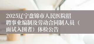 2025辽宁盘锦市人民医院招聘事业编制及劳动合同制人员（面试入围者）体检公告