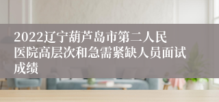 2022辽宁葫芦岛市第二人民医院高层次和急需紧缺人员面试成绩