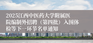 2025江西中医药大学附属医院编制外招聘（第四批）入围体检等下一环节名单通知