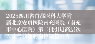 2025四川省首都医科大学附属北京安贞医院南充医院（南充市中心医院）第二批引进高层次人才考核招聘岗位调整公告