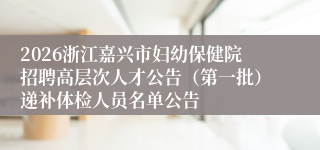 2026浙江嘉兴市妇幼保健院招聘高层次人才公告（第一批）递补体检人员名单公告