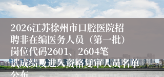 2026江苏徐州市口腔医院招聘非在编医务人员(第一批) 岗位代码2601、2604笔试成绩及进入资格复审人员名单公布