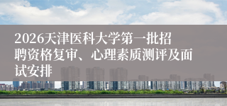 2026天津医科大学第一批招聘资格复审、心理素质测评及面试安排