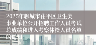 2025年聊城市茌平区卫生类事业单位公开招聘工作人员考试总成绩和进入考察体检人员名单的通知