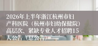 2026年上半年浙江杭州市妇产科医院(杭州市妇幼保健院)高层次、紧缺专业人才招聘15人公告(总公告)