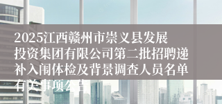 2025江西赣州市崇义县发展投资集团有限公司第二批招聘递补入闱体检及背景调查人员名单有关事项公告