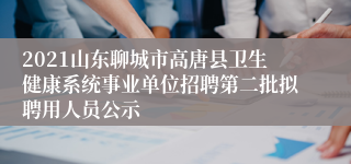 2021山东聊城市高唐县卫生健康系统事业单位招聘第二批拟聘用人员公示