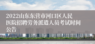 2022山东东营市河口区人民医院招聘劳务派遣人员考试时间公告