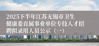 2025下半年江苏无锡市卫生健康委直属事业单位专技人才招聘拟录用人员公示(一)