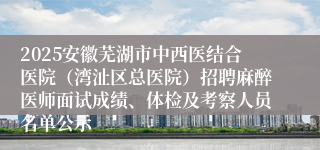 2025安徽芜湖市中西医结合医院(湾沚区总医院)招聘麻醉医师面试成绩、体检及考察人员名单公示