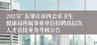 2025广东肇庆市四会市卫生健康局所属事业单位招聘高层次人才直接业务考核公告