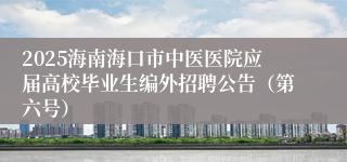 2025海南海口市中医医院应届高校毕业生编外招聘公告（第六号）