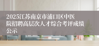 2025江苏南京市浦口区中医院招聘高层次人才综合考评成绩公示