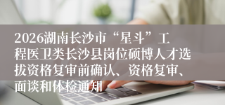 2026湖南长沙市“星斗”工程医卫类长沙县岗位硕博人才选拔资格复审前确认、资格复审、面谈和体检通知