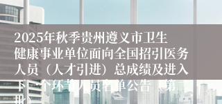 2025年秋季贵州遵义市卫生健康事业单位面向全国招引医务人员（人才引进）总成绩及进入下一个环节人员名单公告（第二批）