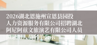 2026湖北恩施州宣恩县园投人力资源服务有限公司招聘湖北阿尼阿兹文旅演艺有限公司人员拟录用人员名单公示