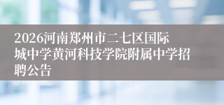 2026河南郑州市二七区国际城中学黄河科技学院附属中学招聘公告