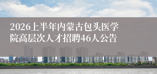 2026上半年内蒙古包头医学院高层次人才招聘46人公告