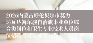 2026内蒙古呼伦贝尔市莫力达瓦达斡尔族自治旗事业单位综合类岗位和卫生专业技术人员岗位招聘考试总成绩公告