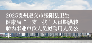 2025贵州遵义市绥阳县卫生健康局“三支一扶”人员期满转聘为事业单位人员拟聘用人员公示