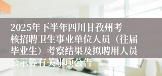 2025年下半年四川甘孜州考核招聘卫生事业单位人员（往届毕业生）考察结果及拟聘用人员公示等有关事项公告