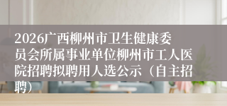 2026广西柳州市卫生健康委员会所属事业单位柳州市工人医院招聘拟聘用人选公示(自主招聘)
