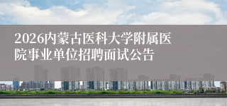 2026内蒙古医科大学附属医院事业单位招聘面试公告