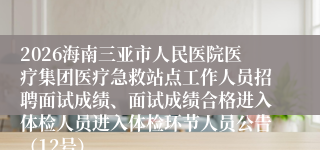 2026海南三亚市人民医院医疗集团医疗急救站点工作人员招聘面试成绩、面试成绩合格进入体检人员进入体检环节人员公告（12号）