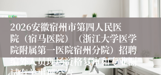 2026安徽宿州市第四人民医院(宿马医院)(浙江大学医学院附属第一医院宿州分院)招聘编外人员现场资格复审和专业测试有关事项公告