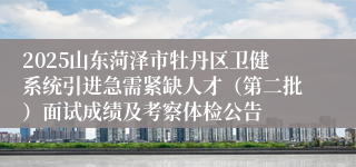 2025山东菏泽市牡丹区卫健系统引进急需紧缺人才(第二批)面试成绩及考察体检公告