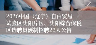 2026中国(辽宁)自由贸易试验区沈阳片区、沈阳综合保税区选聘员额制招聘22人公告