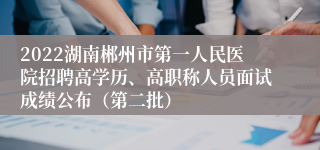 2022湖南郴州市第一人民医院招聘高学历、高职称人员面试成绩公布（第二批）