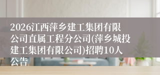 2026江西萍乡建工集团有限公司直属工程分公司(萍乡城投建工集团有限公司)招聘10人公告