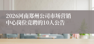 2026河南郑州公司市场营销中心岗位竞聘的10人公告