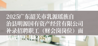 2025广东韶关市乳源瑶族自治县明源国有资产经营有限公司补录招聘职工(财会岗岗位)面试成绩及体检公告