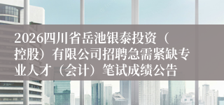 2026四川省岳池银泰投资（控股）有限公司招聘急需紧缺专业人才（会计）笔试成绩公告