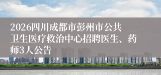 2026四川成都市彭州市公共卫生医疗救治中心招聘医生、药师3人公告