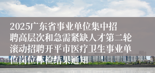 2025广东省事业单位集中招聘高层次和急需紧缺人才第二轮滚动招聘开平市医疗卫生事业单位岗位体检结果通知