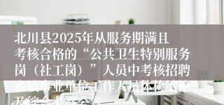 北川县2025年从服务期满且考核合格的“公共卫生特别服务岗（社工岗）”人员中考核招聘乡镇事业单位工作人员体检结论及综合考察公告