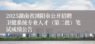 2025湖南省浏阳市公开招聘卫健系统专业人才（第二批）笔试成绩公告