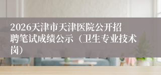 2026天津市天津医院公开招聘笔试成绩公示（卫生专业技术岗）
