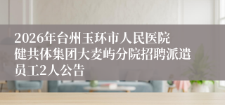 2026年台州玉环市人民医院健共体集团大麦屿分院招聘派遣员工2人公告
