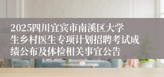 2025四川宜宾市南溪区大学生乡村医生专项计划招聘考试成绩公布及体检相关事宜公告