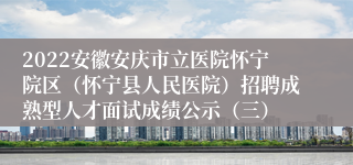 2022安徽安庆市立医院怀宁院区（怀宁县人民医院）招聘成熟型人才面试成绩公示（三）