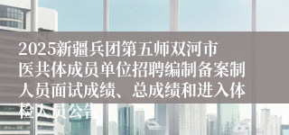 2025新疆兵团第五师双河市医共体成员单位招聘编制备案制人员面试成绩、总成绩和进入体检人员公告