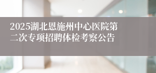 2025湖北恩施州中心医院第二次专项招聘体检考察公告
