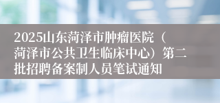2025山东菏泽市肿瘤医院(菏泽市公共卫生临床中心)第二批招聘备案制人员笔试通知